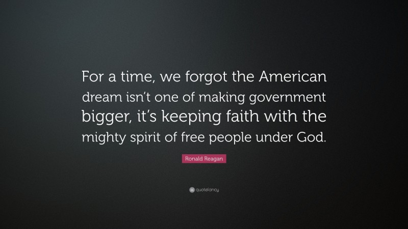 Ronald Reagan Quote: “For a time, we forgot the American dream isn’t one of making government bigger, it’s keeping faith with the mighty spirit of free people under God.”