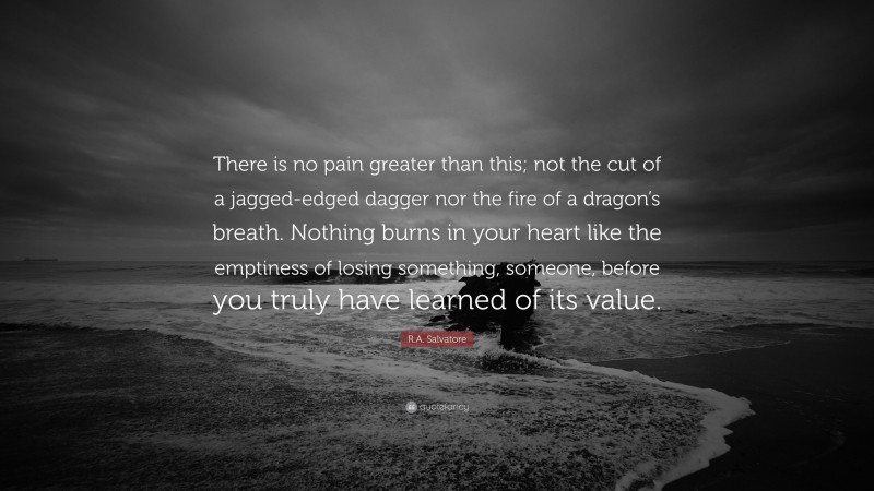 R.A. Salvatore Quote: “There is no pain greater than this; not the cut of a jagged-edged dagger nor the fire of a dragon’s breath. Nothing burns in your heart like the emptiness of losing something, someone, before you truly have learned of its value.”