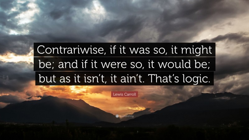 Lewis Carroll Quote: “Contrariwise, if it was so, it might be; and if it were so, it would be; but as it isn’t, it ain’t. That’s logic.”