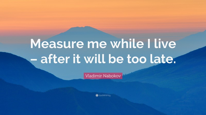 Vladimir Nabokov Quote: “Measure me while I live – after it will be too late.”