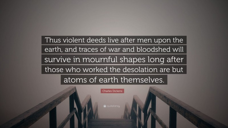 Charles Dickens Quote: “Thus violent deeds live after men upon the earth, and traces of war and bloodshed will survive in mournful shapes long after those who worked the desolation are but atoms of earth themselves.”