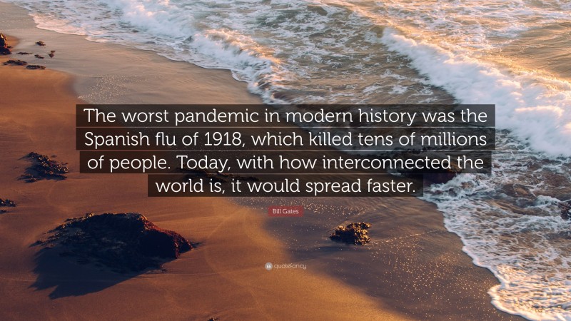 Bill Gates Quote: “The worst pandemic in modern history was the Spanish flu of 1918, which killed tens of millions of people. Today, with how interconnected the world is, it would spread faster.”