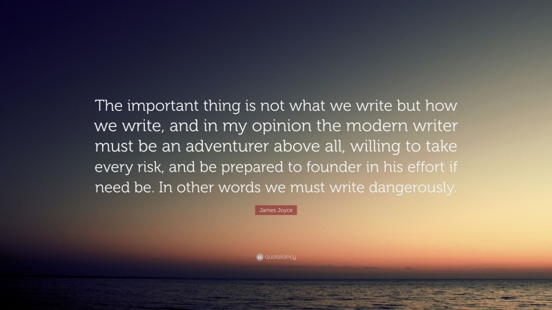 James Joyce Quote: “The important thing is not what we write but how we write, and in my opinion the modern writer must be an adventurer above all, willing to take every risk, and be prepared to founder in his effort if need be. In other words we must write dangerously.”