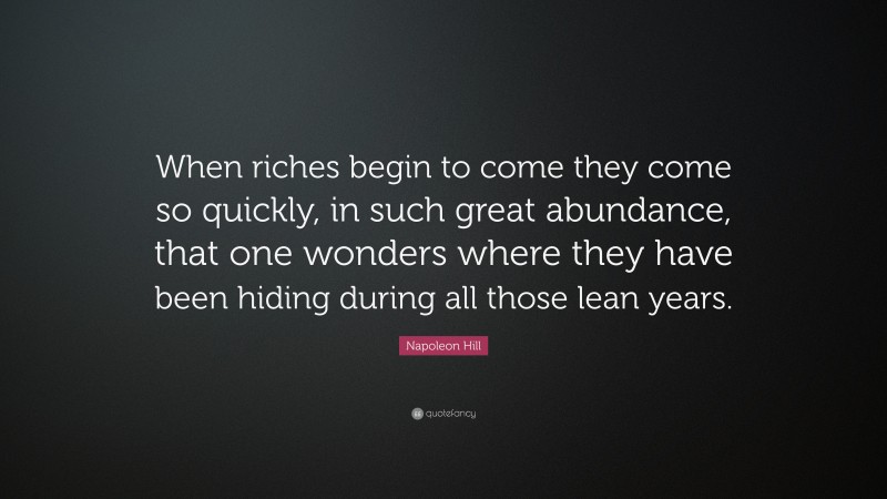 Napoleon Hill Quote: “When riches begin to come they come so quickly, in such great abundance, that one wonders where they have been hiding during all those lean years.”