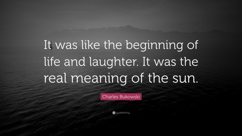 Charles Bukowski Quote: “It was like the beginning of life and laughter. It was the real meaning of the sun.”