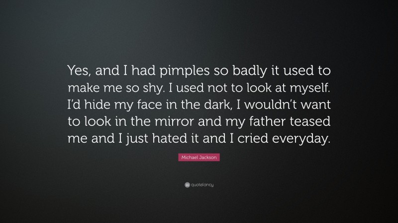 Michael Jackson Quote: “Yes, and I had pimples so badly it used to make me so shy. I used not to look at myself. I’d hide my face in the dark, I wouldn’t want to look in the mirror and my father teased me and I just hated it and I cried everyday.”