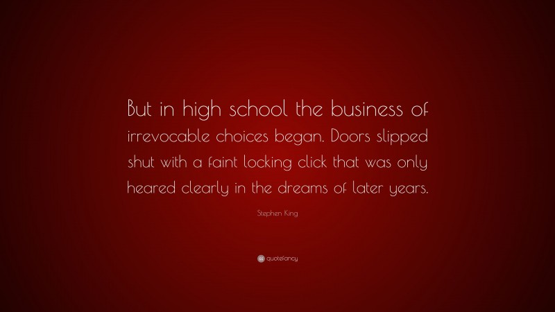 Stephen King Quote: “But in high school the business of irrevocable choices began. Doors slipped shut with a faint locking click that was only heared clearly in the dreams of later years.”