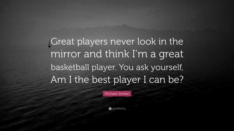 Michael Jordan Quote: “Great players never look in the mirror and think I’m a great basketball player. You ask yourself, Am I the best player I can be?”