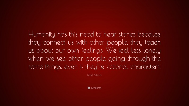 Isabel Allende Quote: “Humanity has this need to hear stories because they connect us with other people, they teach us about our own feelings. We feel less lonely when we see other people going through the same things, even if they’re fictional characters.”