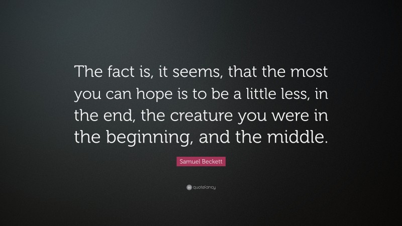 Samuel Beckett Quote: “The fact is, it seems, that the most you can hope is to be a little less, in the end, the creature you were in the beginning, and the middle.”
