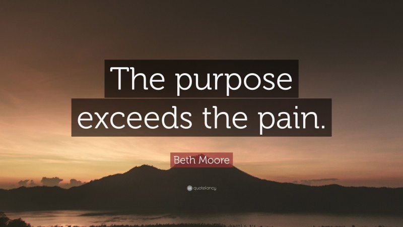 Beth Moore Quote: “The purpose exceeds the pain.”