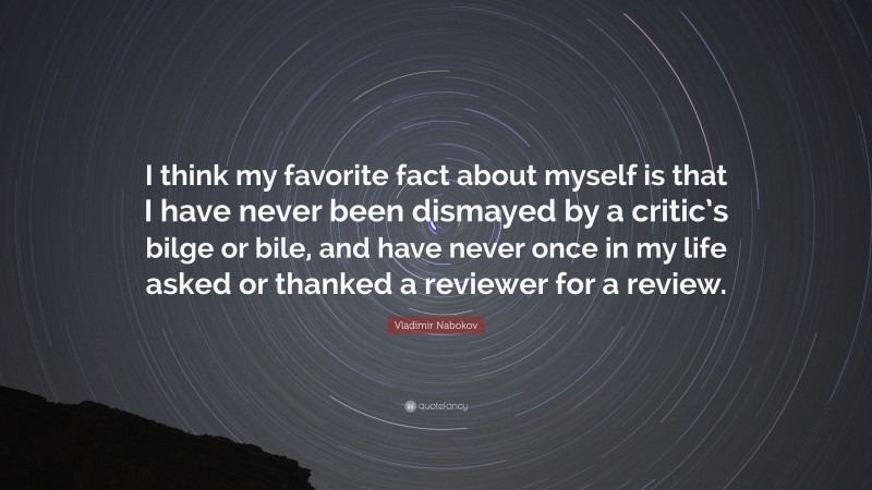 Vladimir Nabokov Quote: “I think my favorite fact about myself is that I have never been dismayed by a critic’s bilge or bile, and have never once in my life asked or thanked a reviewer for a review.”
