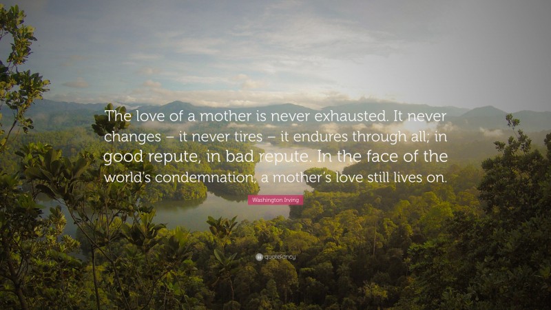 Washington Irving Quote: “The love of a mother is never exhausted. It never changes – it never tires – it endures through all; in good repute, in bad repute. In the face of the world’s condemnation, a mother’s love still lives on.”
