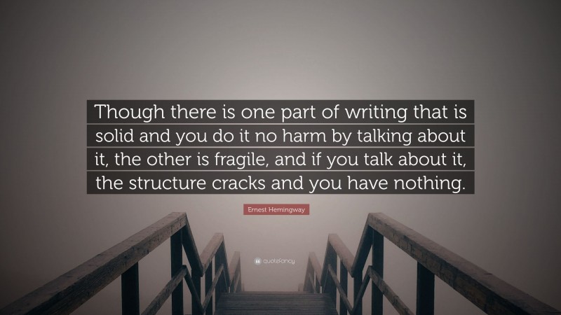 Ernest Hemingway Quote: “Though there is one part of writing that is solid and you do it no harm by talking about it, the other is fragile, and if you talk about it, the structure cracks and you have nothing.”