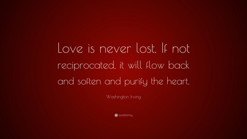 Washington Irving Quote: “Love is never lost. If not reciprocated, it will flow back and soften and purify the heart.”