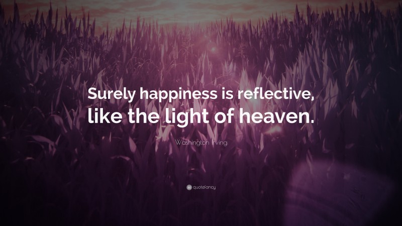Washington Irving Quote: “Surely happiness is reflective, like the light of heaven.”