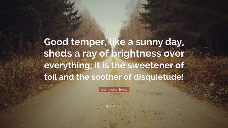 Washington Irving Quote: “Good temper, like a sunny day, sheds a ray of brightness over everything; it is the sweetener of toil and the soother of disquietude!”