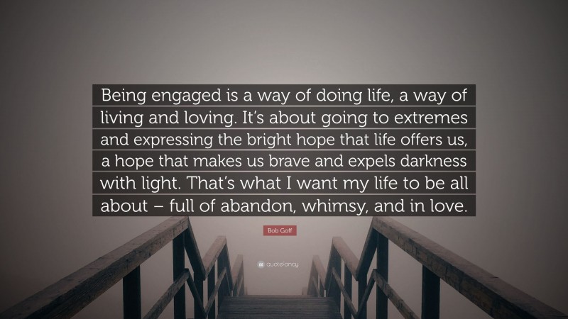 Bob Goff Quote: “Being engaged is a way of doing life, a way of living and loving. It’s about going to extremes and expressing the bright hope that life offers us, a hope that makes us brave and expels darkness with light. That’s what I want my life to be all about – full of abandon, whimsy, and in love.”