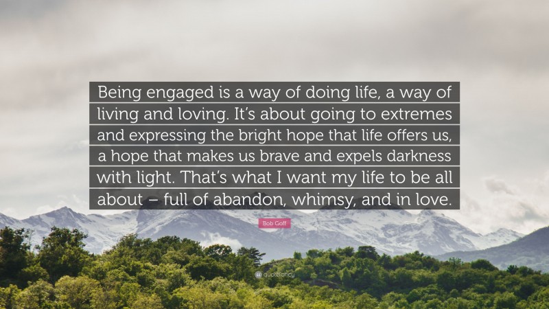 Bob Goff Quote: “Being engaged is a way of doing life, a way of living and loving. It’s about going to extremes and expressing the bright hope that life offers us, a hope that makes us brave and expels darkness with light. That’s what I want my life to be all about – full of abandon, whimsy, and in love.”