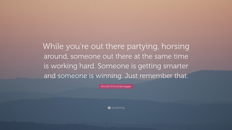 Arnold Schwarzenegger Quote: “While you're out there partying, horsing around, someone out there at the same time is working hard. Someone is getting smarter and someone is winning. Just remember that.”