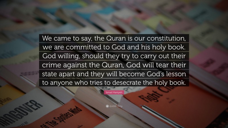 Ismail Haniyeh Quote: “We came to say, the Quran is our constitution, we are committed to God and his holy book. God willing, should they try to carry out their crime against the Quran, God will tear their state apart and they will become God’s lesson to anyone who tries to desecrate the holy book.”