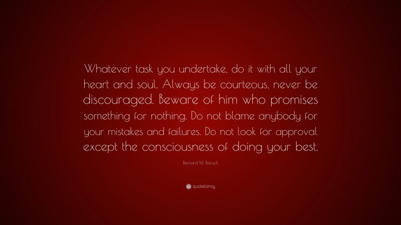 Bernard M. Baruch Quote: “Whatever task you undertake, do it with all your heart and soul. Always be courteous, never be discouraged. Beware of him who promises something for nothing. Do not blame anybody for your mistakes and failures. Do not look for approval except the consciousness of doing your best.”