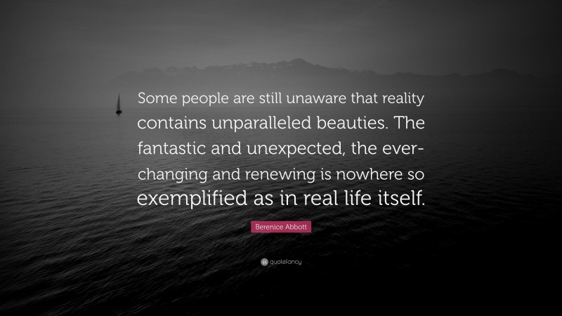 Berenice Abbott Quote: “Some people are still unaware that reality contains unparalleled beauties. The fantastic and unexpected, the ever-changing and renewing is nowhere so exemplified as in real life itself.”