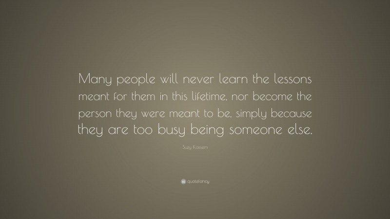 Suzy Kassem Quote: “Many people will never learn the lessons meant for them in this lifetime, nor become the person they were meant to be, simply because they are too busy being someone else.”