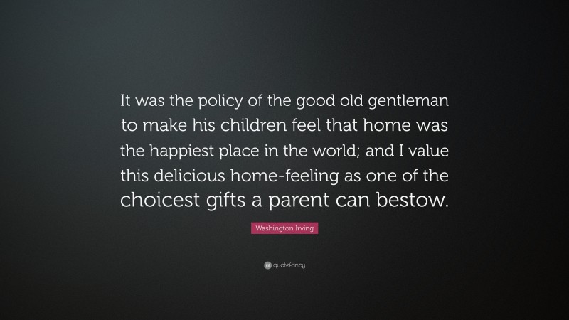 Washington Irving Quote: “It was the policy of the good old gentleman to make his children feel that home was the happiest place in the world; and I value this delicious home-feeling as one of the choicest gifts a parent can bestow.”