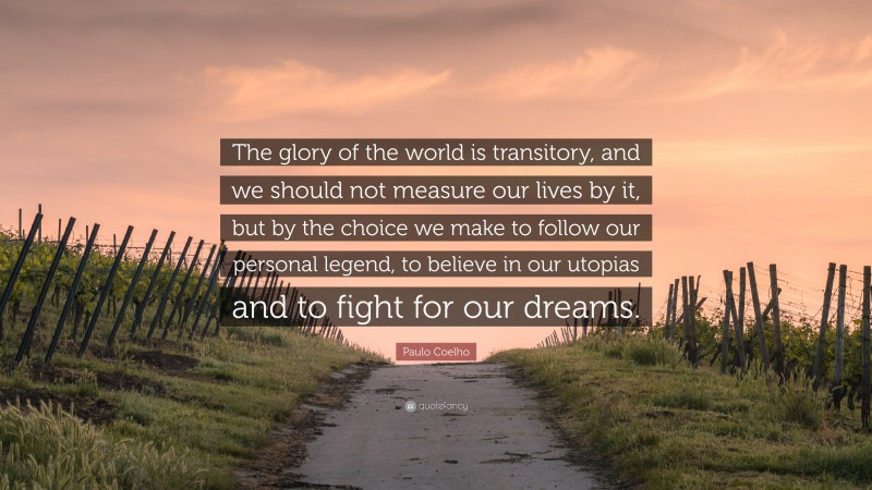 Paulo Coelho Quote: “The glory of the world is transitory, and we should not measure our lives by it, but by the choice we make to follow our personal legend, to believe in our utopias and to fight for our dreams.”