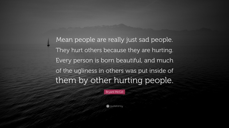 Bryant McGill Quote: “Mean people are really just sad people. They hurt others because they are hurting. Every person is born beautiful, and much of the ugliness in others was put inside of them by other hurting people.”