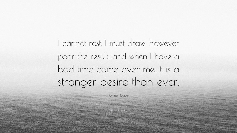 Beatrix Potter Quote: “I cannot rest, I must draw, however poor the result, and when I have a bad time come over me it is a stronger desire than ever.”