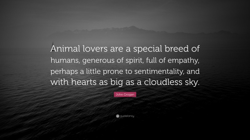 John Grogan Quote: “Animal lovers are a special breed of humans, generous of spirit, full of empathy, perhaps a little prone to sentimentality, and with hearts as big as a cloudless sky.”