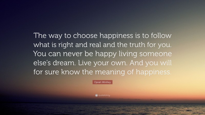 Oprah Winfrey Quote: “The way to choose happiness is to follow what is right and real and the truth for you. You can never be happy living someone else’s dream. Live your own. And you will for sure know the meaning of happiness.”