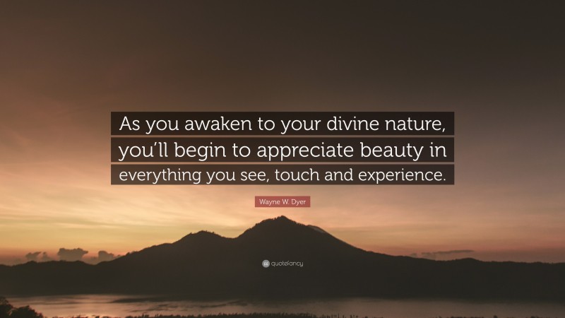 Wayne W. Dyer Quote: “As you awaken to your divine nature, you’ll begin to appreciate beauty in everything you see, touch and experience.”