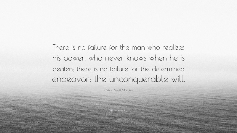 Orison Swett Marden Quote: “There is no failure for the man who realizes his power, who never knows when he is beaten; there is no failure for the determined endeavor; the unconquerable will.”