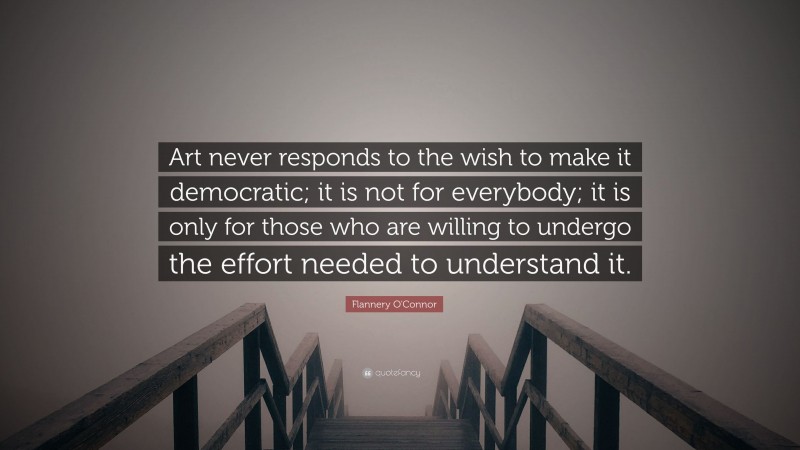 Flannery O'Connor Quote: “Art never responds to the wish to make it democratic; it is not for everybody; it is only for those who are willing to undergo the effort needed to understand it.”