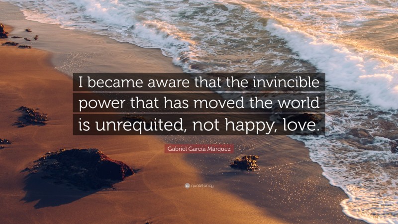 Gabriel Garcí­a Márquez Quote: “I became aware that the invincible power that has moved the world is unrequited, not happy, love.”