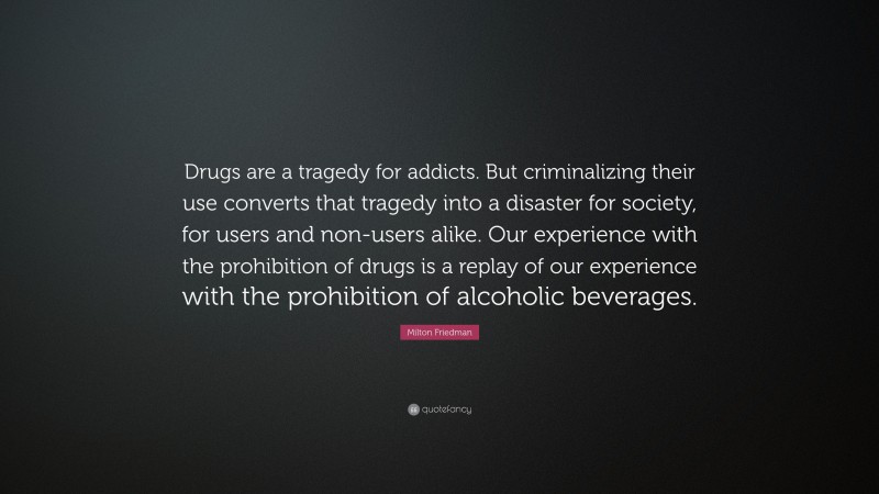 Milton Friedman Quote: “Drugs are a tragedy for addicts. But criminalizing their use converts that tragedy into a disaster for society, for users and non-users alike. Our experience with the prohibition of drugs is a replay of our experience with the prohibition of alcoholic beverages.”