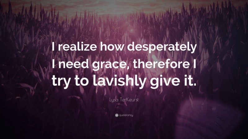 Lysa TerKeurst Quote: “I realize how desperately I need grace, therefore I try to lavishly give it.”