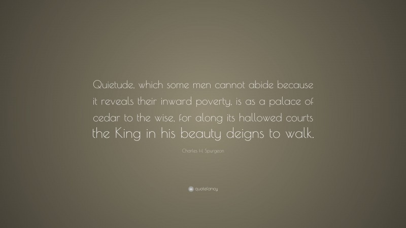 Charles H. Spurgeon Quote: “Quietude, which some men cannot abide because it reveals their inward poverty, is as a palace of cedar to the wise, for along its hallowed courts the King in his beauty deigns to walk.”