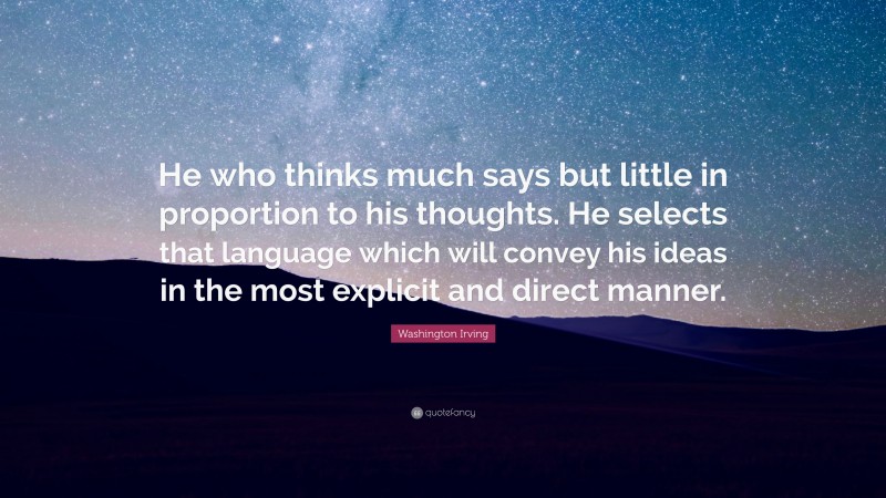 Washington Irving Quote: “He who thinks much says but little in proportion to his thoughts. He selects that language which will convey his ideas in the most explicit and direct manner.”