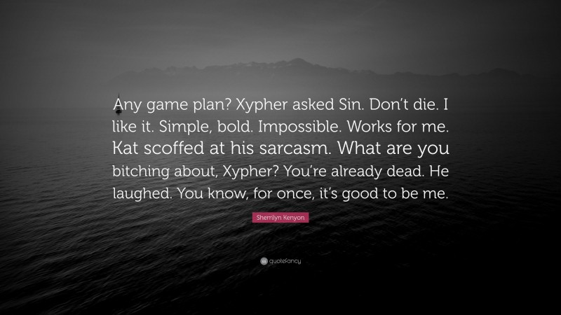 Sherrilyn Kenyon Quote: “Any game plan? Xypher asked Sin. Don’t die. I like it. Simple, bold. Impossible. Works for me. Kat scoffed at his sarcasm. What are you bitching about, Xypher? You’re already dead. He laughed. You know, for once, it’s good to be me.”