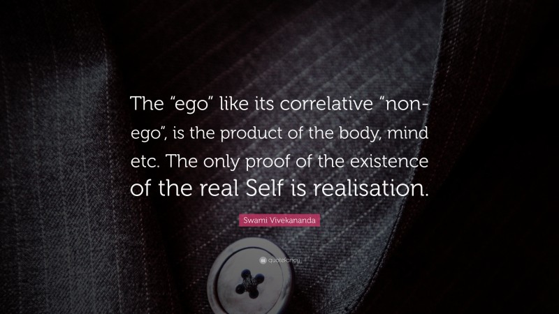 Swami Vivekananda Quote: “The “ego” like its correlative “non-ego”, is the product of the body, mind etc. The only proof of the existence of the real Self is realisation.”