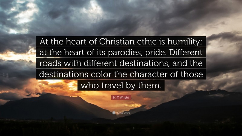 N. T. Wright Quote: “At the heart of Christian ethic is humility; at the heart of its parodies, pride. Different roads with different destinations, and the destinations color the character of those who travel by them.”