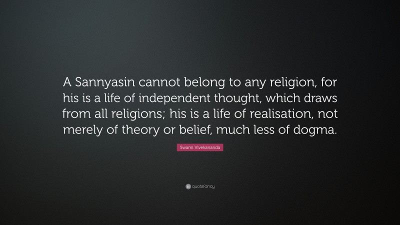 Swami Vivekananda Quote: “A Sannyasin cannot belong to any religion, for his is a life of independent thought, which draws from all religions; his is a life of realisation, not merely of theory or belief, much less of dogma.”