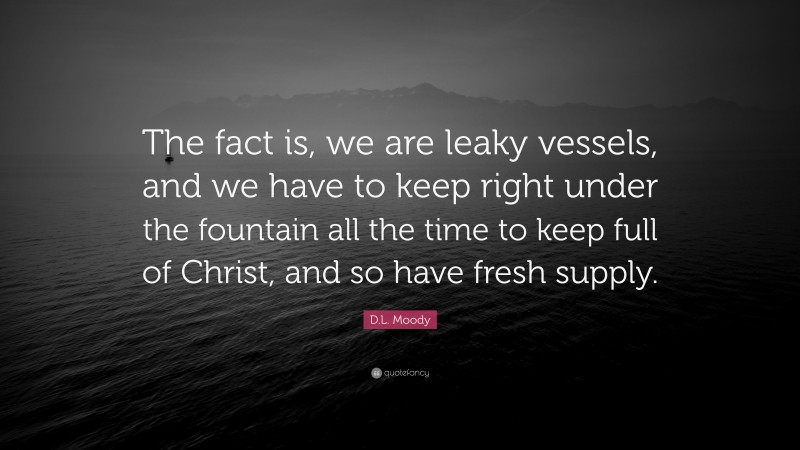 D.L. Moody Quote: “The fact is, we are leaky vessels, and we have to keep right under the fountain all the time to keep full of Christ, and so have fresh supply.”