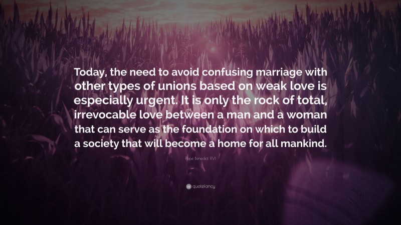 Pope Benedict XVI Quote: “Today, the need to avoid confusing marriage with other types of unions based on weak love is especially urgent. It is only the rock of total, irrevocable love between a man and a woman that can serve as the foundation on which to build a society that will become a home for all mankind.”