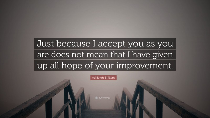 Ashleigh Brilliant Quote: “Just because I accept you as you are does not mean that I have given up all hope of your improvement.”