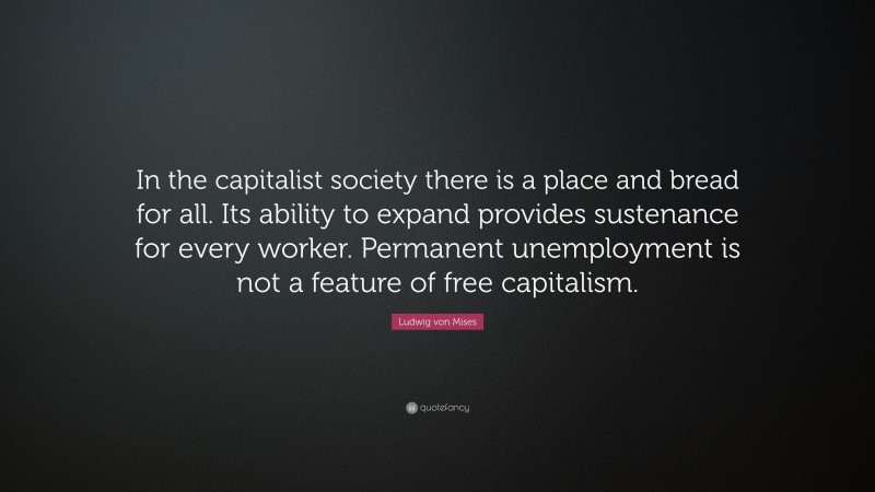 Ludwig von Mises Quote: “In the capitalist society there is a place and bread for all. Its ability to expand provides sustenance for every worker. Permanent unemployment is not a feature of free capitalism.”